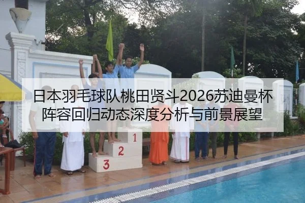 日本羽毛球队桃田贤斗2026苏迪曼杯阵容回归动态深度分析与前景展望